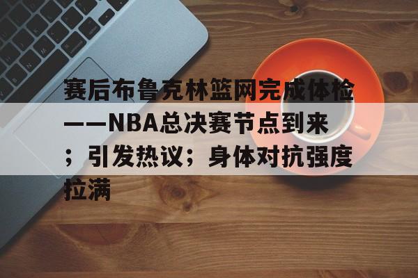 九游体育app-包含赛后布鲁克林篮网完成体检——NBA总决赛节点到来；引发热议；身体对抗强度拉满的词条